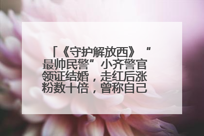 《守护解放西》“最帅民警”小齐警官领证结婚，走红后涨粉数十倍，曾称自己只是普通人