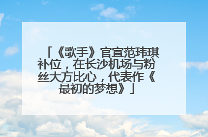 《歌手》官宣范玮琪补位，在长沙机场与粉丝大方比心，代表作《最初的梦想》
