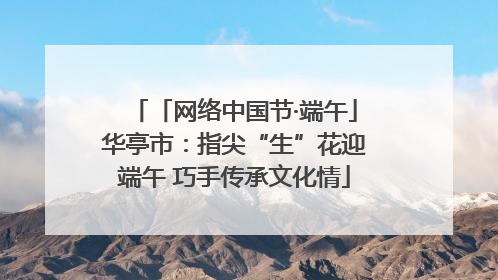 「网络中国节·端午」华亭市：指尖“生”花迎端午 巧手传承文化情