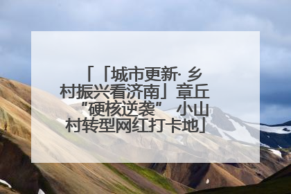 「城市更新· 乡村振兴看济南」章丘“硬核逆袭” 小山村转型网红打卡地