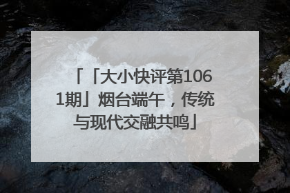 「大小快评第1061期」烟台端午，传统与现代交融共鸣