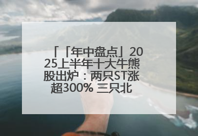 「年中盘点」2025上半年十大牛熊股出炉：两只ST涨超300% 三只北交所股挤进前十