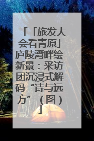 「旅发大会看青原」庐陵湾畔绘新景：采访团沉浸式解码“诗与远方”（图）
