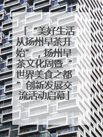 “美好生活从扬州早茶开始”，扬州早茶文化周暨“世界美食之都”创新发展交流活动启幕
