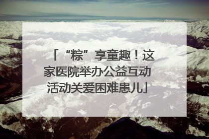 “粽”享童趣！这家医院举办公益互动活动关爱困难患儿