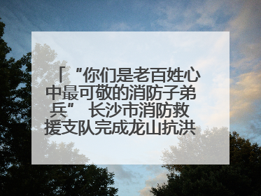“你们是老百姓心中最可敬的消防子弟兵” 长沙市消防救援支队完成龙山抗洪使命归队