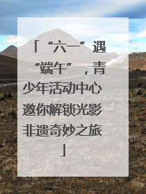 “六一”遇“端午”，青少年活动中心邀你解锁光影非遗奇妙之旅