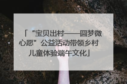 “宝贝出村——圆梦微心愿”公益活动带领乡村儿童体验端午文化