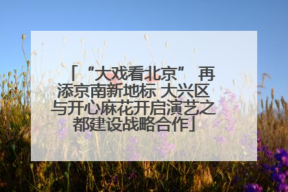 “大戏看北京” 再添京南新地标 大兴区与开心麻花开启演艺之都建设战略合作