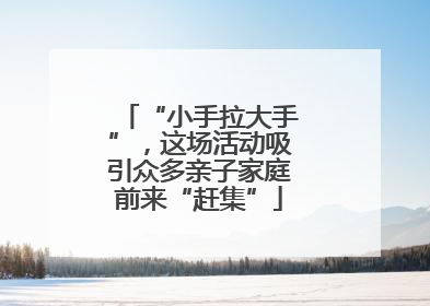 “小手拉大手”，这场活动吸引众多亲子家庭前来“赶集”