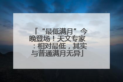 “最低满月”今晚登场！天文专家：相对最低，其实与普通满月无异