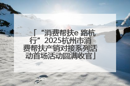“消费帮扶e 路杭行”2025杭州市消费帮扶产销对接系列活动首场活动圆满收官