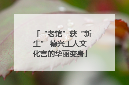“老馆”获“新生” 德兴工人文化宫的华丽变身