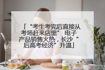 “考生考完后直接从考场赶来店里” 电子产品销售火热，长沙“后高考经济”升温