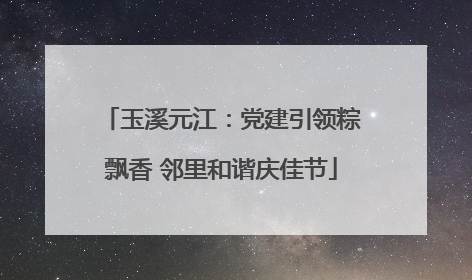 玉溪元江：党建引领粽飘香 邻里和谐庆佳节