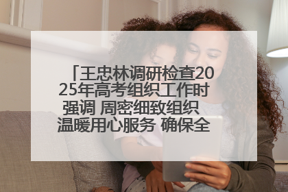 王忠林调研检查2025年高考组织工作时强调 周密细致组织 温暖用心服务 确保全省高考安全有序顺利