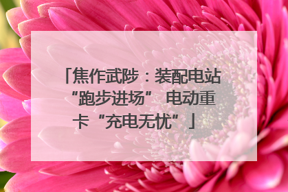 焦作武陟：装配电站“跑步进场” 电动重卡“充电无忧”