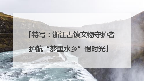 特写：浙江古镇文物守护者 护航“梦里水乡”慢时光