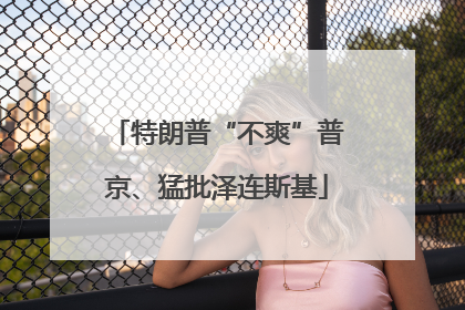 特朗普“不爽”普京、猛批泽连斯基
