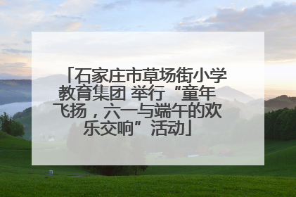 石家庄市草场街小学教育集团 举行“童年飞扬，六一与端午的欢乐交响”活动