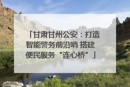 甘肃甘州公安：打造智能警务前沿哨 搭建便民服务“连心桥”