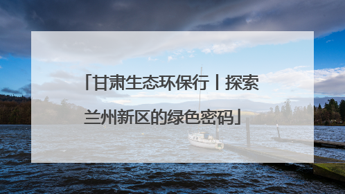 甘肃生态环保行丨探索兰州新区的绿色密码