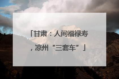 甘肃：人间福禄寿，凉州“三套车”
