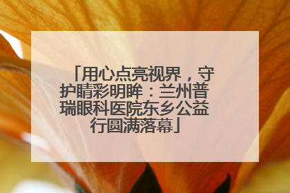 用心点亮视界，守护睛彩明眸：兰州普瑞眼科医院东乡公益行圆满落幕