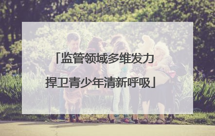 监管领域多维发力 捍卫青少年清新呼吸
