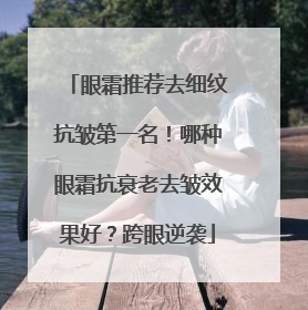 眼霜推荐去细纹抗皱第一名！哪种眼霜抗衰老去皱效果好？跨眼逆袭