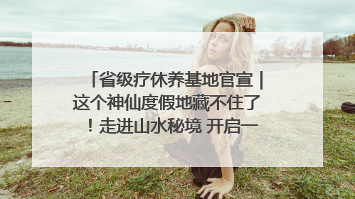 省级疗休养基地官宣｜这个神仙度假地藏不住了！走进山水秘境 开启一场野奢度假之旅！