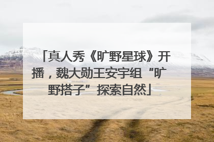 真人秀《旷野星球》开播，魏大勋王安宇组“旷野搭子”探索自然