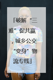 破解“三难”促共赢，城乡公交“变身”物流专线