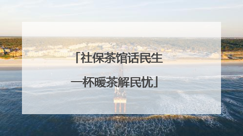 社保茶馆话民生 一杯暖茶解民忧