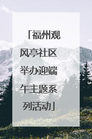 福州观风亭社区举办迎端午主题系列活动