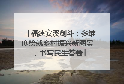 福建安溪剑斗：多维度绘就乡村振兴新图景，书写民生答卷