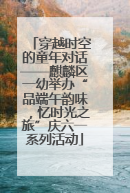 穿越时空的童年对话——麒麟区一幼举办“品端午韵味，忆时光之旅”庆六一系列活动