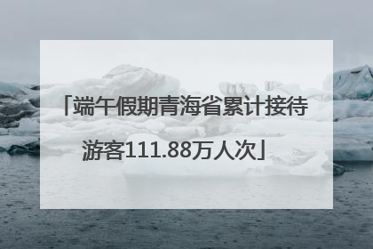 端午假期青海省累计接待游客111.88万人次