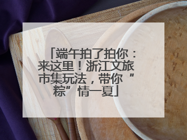 端午拍了拍你：来这里！浙江文旅市集玩法，带你“粽”情一夏