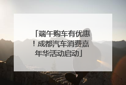 端午购车有优惠！成都汽车消费嘉年华活动启动