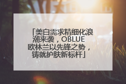 美白需求精细化浪潮来袭，OBLUE欧林兰以先锋之势，铸就护肤新标杆