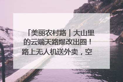 美丽农村路｜大山里的云端天路爆改出圈！路上无人机送外卖，空心村变网红村
