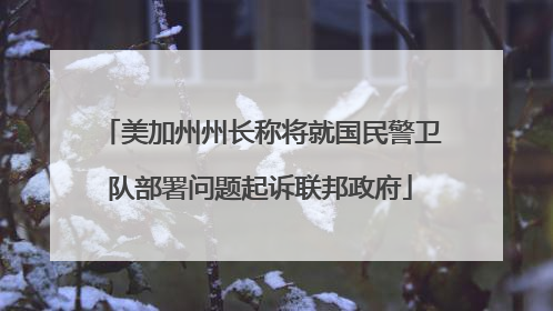 美加州州长称将就国民警卫队部署问题起诉联邦政府