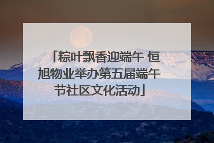 粽叶飘香迎端午 恒旭物业举办第五届端午节社区文化活动