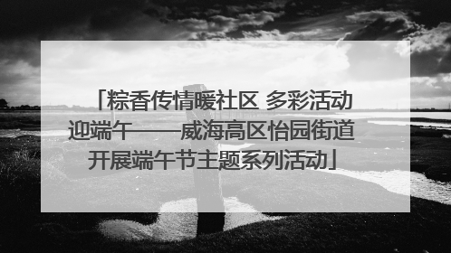 粽香传情暖社区 多彩活动迎端午——威海高区怡园街道开展端午节主题系列活动