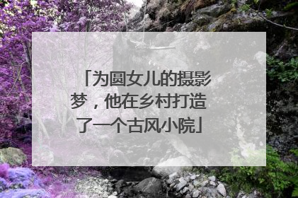 为圆女儿的摄影梦，他在乡村打造了一个古风小院