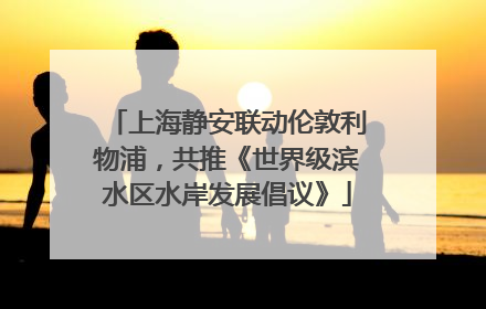 上海静安联动伦敦利物浦，共推《世界级滨水区水岸发展倡议》