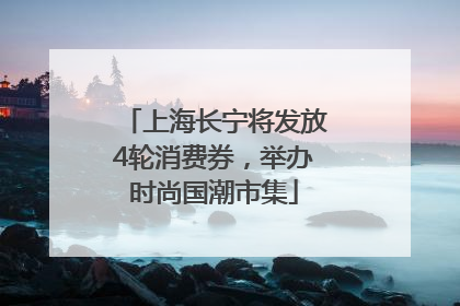 上海长宁将发放4轮消费券，举办时尚国潮市集