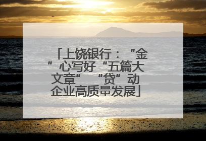 上饶银行：“金”心写好“五篇大文章” “贷”动企业高质量发展