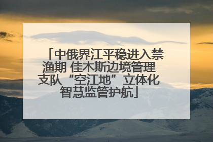 中俄界江平稳进入禁渔期 佳木斯边境管理支队“空江地”立体化智慧监管护航